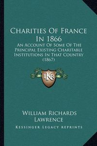 Cover image for Charities of France in 1866: An Account of Some of the Principal Existing Charitable Institutions in That Country (1867)