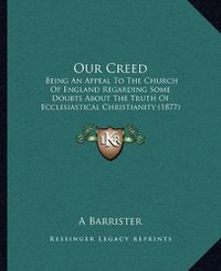 Cover image for Our Creed: Being an Appeal to the Church of England Regarding Some Doubts about the Truth of Ecclesiastical Christianity (1877)