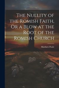 Cover image for The Nullity of the Romish Faith, Or a Blow at the Root of the Romish Church