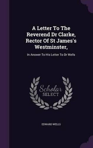 Cover image for A Letter to the Reverend Dr Clarke, Rector of St James's Westminster,: In Answer to His Letter to Dr Wells