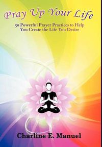 Cover image for Pray Up Your Life: 50 Powerful Prayer Practices to Help You Create the Life That You Desire