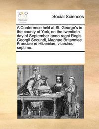 Cover image for A Conference Held at St. George's in the County of York, on the Twentieth Day of September, Anno Regni Regis Georgii Secundi, Magnae Britanniae Franciae Et Hiberniae, Vicesimo Septimo.