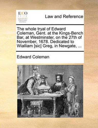 Cover image for The Whole Tryal of Edward Coleman, Gent. at the Kings-Bench Bar, at Westminster, on the 27th of November, 1678. Dedicated to Wialliam [Sic] Greg, in Newgate, ...