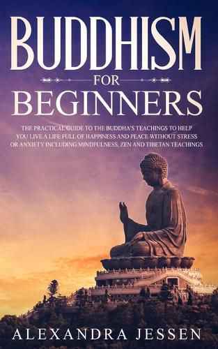 Cover image for Buddhism for Beginners: The Practical Guide to the Buddha's Teachings to Help You Live a Life Full of Happiness and Peace without Stress or Anxiety Including Mindfulness, Zen and Tibetan Teachings