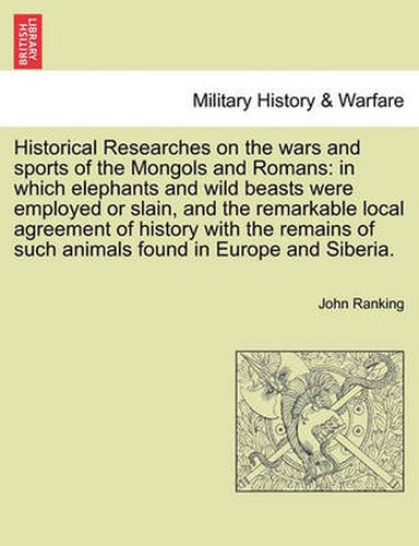 Cover image for Historical Researches on the wars and sports of the Mongols and Romans: in which elephants and wild beasts were employed or slain, and the remarkable local agreement of history with the remains of such animals found in Europe and Siberia.