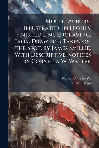 Cover image for Mount Auburn Illustrated. In Highly Finished Line Engraving, From Drawings Taken on the Spot, by James Smillie. With Descriptive Notices by Cornelia W. Walter