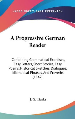 Cover image for A Progressive German Reader: Containing Grammatical Exercises, Easy Letters, Short Stories, Easy Poems, Historical Sketches, Dialogues, Idiomatical Phrases, And Proverbs (1842)