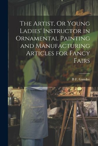 Cover image for The Artist, Or Young Ladies' Instructor in Ornamental Painting and Manufacturing Articles for Fancy Fairs