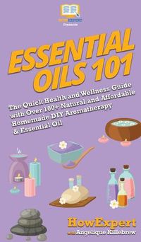 Cover image for Essential Oils 101: The Quick Health and Wellness Guide with Over 100+ Natural and Affordable Homemade DIY Aromatherapy & Essential Oil Products