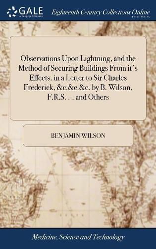 Observations Upon Lightning, and the Method of Securing Buildings From it's Effects, in a Letter to Sir Charles Frederick, &c.&c.&c. by B. Wilson, F.R.S. ... and Others