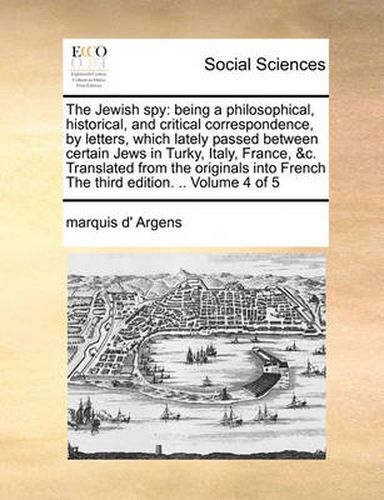 Cover image for The Jewish Spy: Being a Philosophical, Historical, and Critical Correspondence, by Letters, Which Lately Passed Between Certain Jews in Turky, Italy, France, &C. Translated from the Originals Into French the Third Edition. .. Volume 4 of 5