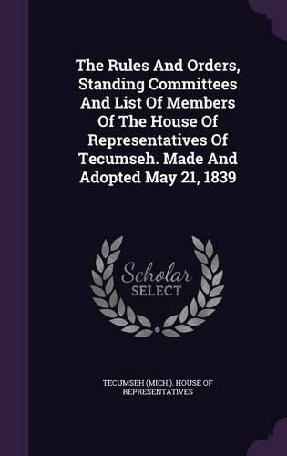 Cover image for The Rules and Orders, Standing Committees and List of Members of the House of Representatives of Tecumseh. Made and Adopted May 21, 1839