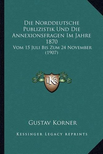 Die Norddeutsche Publizistik Und Die Annexionsfragen Im Jahre 1870: Vom 15 Juli Bis Zum 24 November (1907)