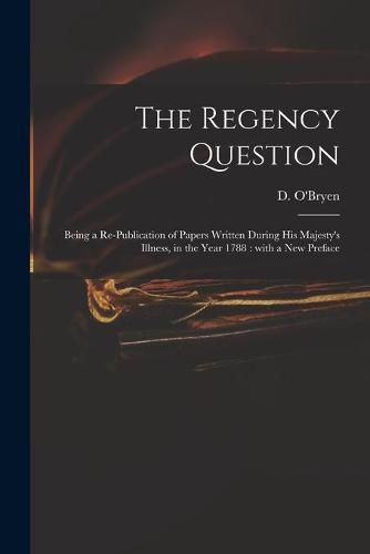 Cover image for The Regency Question: Being a Re-publication of Papers Written During His Majesty's Illness, in the Year 1788: With a New Preface