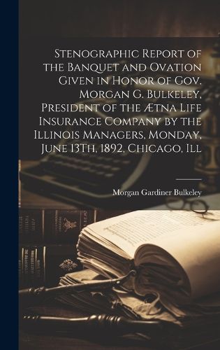 Cover image for Stenographic Report of the Banquet and Ovation Given in Honor of Gov. Morgan G. Bulkeley, President of the AEtna Life Insurance Company by the Illinois Managers, Monday, June 13Th, 1892, Chicago, Ill