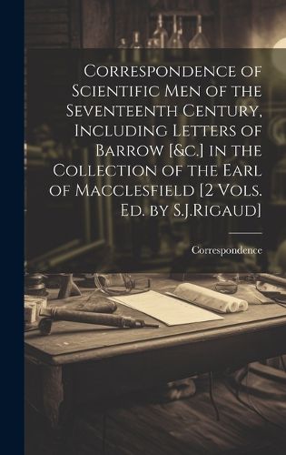 Correspondence of Scientific Men of the Seventeenth Century, Including Letters of Barrow [&c.] in the Collection of the Earl of Macclesfield [2 Vols. Ed. by S.J.Rigaud]