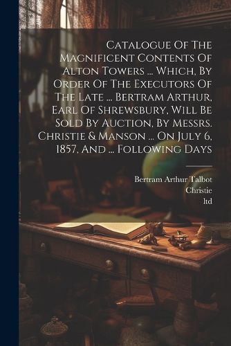 Catalogue Of The Magnificent Contents Of Alton Towers ... Which, By Order Of The Executors Of The Late ... Bertram Arthur, Earl Of Shrewsbury, Will Be Sold By Auction, By Messrs. Christie & Manson ... On July 6, 1857, And ... Following Days