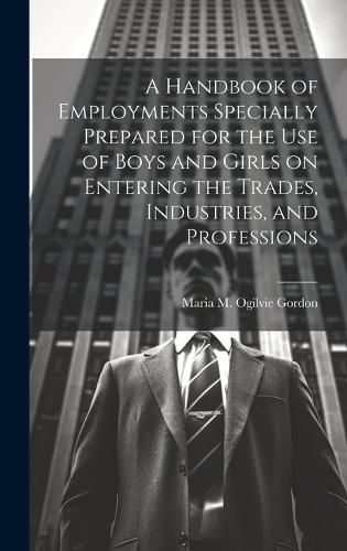 Cover image for A Handbook of Employments Specially Prepared for the Use of Boys and Girls on Entering the Trades, Industries, and Professions
