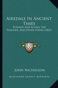 Cover image for Airedale in Ancient Times: Elwood and Elvina, the Poacher, and Other Poems (1825)