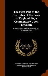 Cover image for The First Part of the Institutes of the Laws of England, Or, a Commentary Upon Littleton: Not the Name of the Author Only, But of the Law Itself