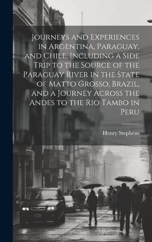 Cover image for Journeys and Experiences in Argentina, Paraguay, and Chile, Including a Side Trip to the Source of the Paraguay River in the State of Matto Grosso, Brazil, and a Journey Across the Andes to the Rio Tambo in Peru