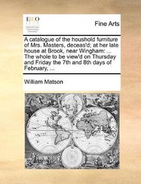 Cover image for A Catalogue of the Houshold Furniture of Mrs. Masters, Deceas'd; At Her Late House at Brook, Near Wingham: The Whole to Be View'd on Thursday and Friday the 7th and 8th Days of February, ...