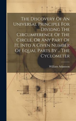 Cover image for The Discovery Of An Universal Principle For Dividng The Circumference Of The Circle, Or Any Part Of It, Into A Given Number Of Equal Parts By ... The Cyclometer