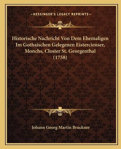 Cover image for Historische Nachricht Von Dem Ehemaligen Im Gothaischen Gelehistorische Nachricht Von Dem Ehemaligen Im Gothaischen Gelegenen Eistercienser, Monchs, Closter St. Georgenthal (1758) Genen Eistercienser, Monchs, Closter St. Georgenthal (1758)