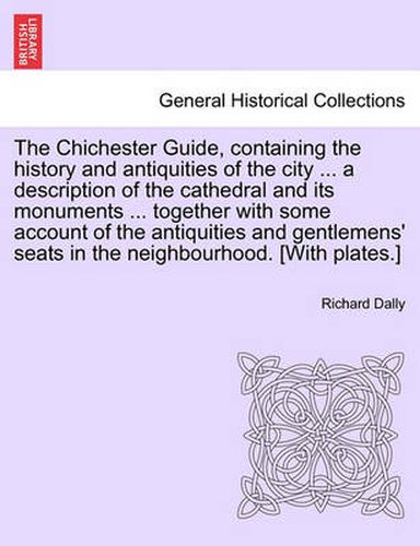 Cover image for The Chichester Guide, Containing the History and Antiquities of the City ... a Description of the Cathedral and Its Monuments ... Together with Some Account of the Antiquities and Gentlemens' Seats in the Neighbourhood. [With Plates.]