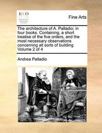 Cover image for The Architecture of A. Palladio; In Four Books. Containing, a Short Treatise of the Five Orders, and the Most Necessary Observations Concerning All Sorts of Building Volume 2 of 4