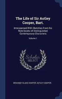 Cover image for The Life of Sir Astley Cooper, Bart.: Interspersed with Sketches from His Note-Books of Distinguished Contemporary Characters; Volume 1