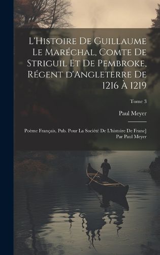 Cover image for L'Histoire de Guillaume le Marechal, comte de Striguil et de Pembroke, regent d'Angleterre de 1216 a 1219; poeme francais, pub. pour la Societe de l'histoire de Franc] par Paul Meyer; Tome 3