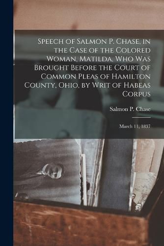 Speech of Salmon P. Chase, in the Case of the Colored Woman, Matilda, who was Brought Before the Court of Common Pleas of Hamilton County, Ohio, by Writ of Habeas Corpus; March 11, 1837