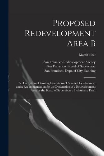 Cover image for Proposed Redevelopment Area B: a Description of Existing Conditions of Arrested Development and a Recommendation for the Designation of a Redevelopment Area by the Board of Supervisors: Preliminary Draft; March 1950