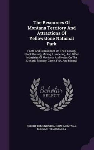 Cover image for The Resources of Montana Territory and Attractions of Yellowstone National Park: Facts and Experiences on the Farming, Stock Raising, Mining, Lumbering, and Other Industries of Montana, and Notes on the Climate, Scenery, Game, Fish, and Mineral