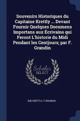 Souvenirs Historiques Du Capitaine Krettly ... Devant Fournir Quelques Documens Importans Aux ï¿½Crivains Qui Feront L'Historie Du MIDI Pendant Les Centjours; Par F. Grandin