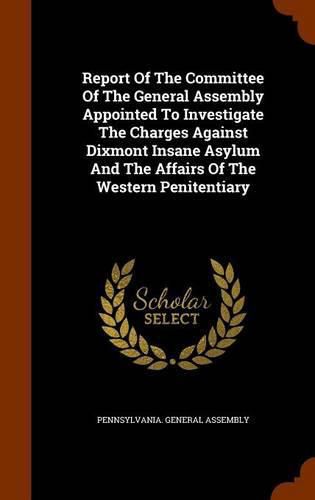 Report of the Committee of the General Assembly Appointed to Investigate the Charges Against Dixmont Insane Asylum and the Affairs of the Western Penitentiary