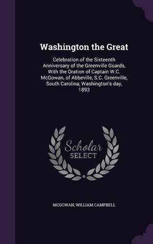 Cover image for Washington the Great: Celebration of the Sixteenth Anniversary of the Greenville Guards, with the Oration of Captain W.C. McGowan, of Abbeville, S.C. Greenville, South Carolina, Washington's Day, 1893