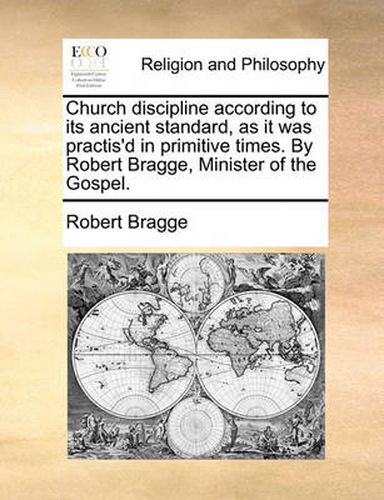 Cover image for Church Discipline According to Its Ancient Standard, as It Was Practis'd in Primitive Times. by Robert Bragge, Minister of the Gospel.