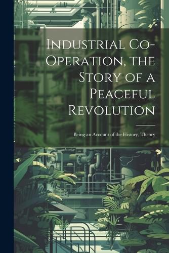 Cover image for Industrial Co-operation, the Story of a Peaceful Revolution; Being an Account of the History, Theory