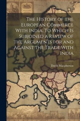 The History of the European Commerce With India. To Which is Subjoined a Review of the Arguments for and Against the Trade With India