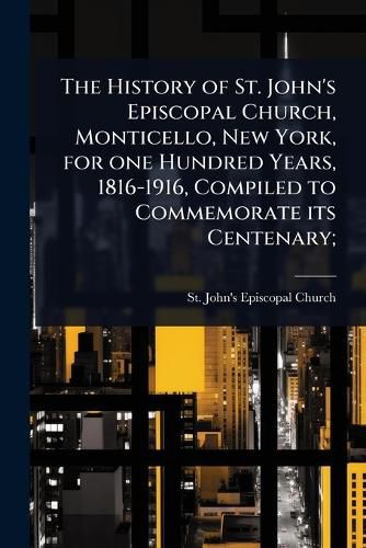 Cover image for The History of St. John's Episcopal Church, Monticello, New York, for one Hundred Years, 1816-1916, Compiled to Commemorate its Centenary;