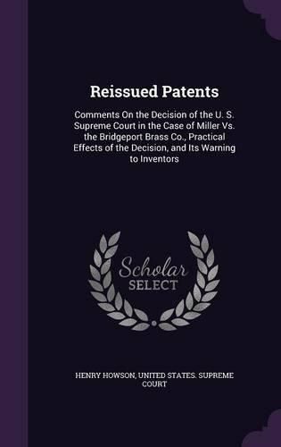 Cover image for Reissued Patents: Comments on the Decision of the U. S. Supreme Court in the Case of Miller vs. the Bridgeport Brass Co., Practical Effects of the Decision, and Its Warning to Inventors