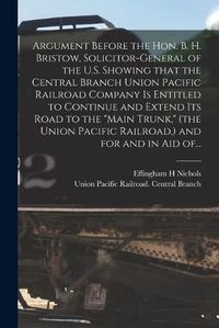 Cover image for Argument Before the Hon. B. H. Bristow, Solicitor-general of the U.S. Showing That the Central Branch Union Pacific Railroad Company is Entitled to Continue and Extend Its Road to the "Main Trunk," (the Union Pacific Railroad, ) and for and in Aid Of...