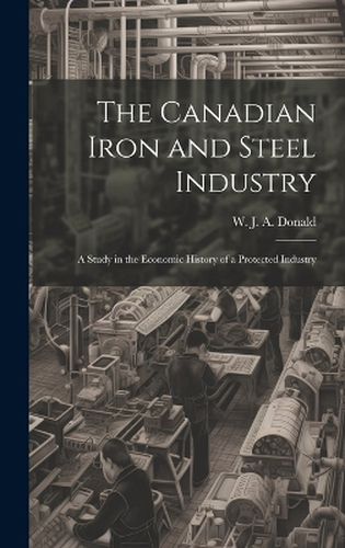 Cover image for The Canadian Iron and Steel Industry; a Study in the Economic History of a Protected Industry