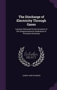 Cover image for The Discharge of Electricity Through Gases: Lectures Delivered on the Occasion of the Sesquicentennial Celebration of Princeton University