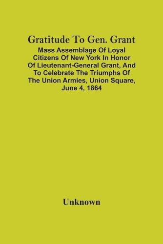 Cover image for Gratitude To Gen. Grant: Mass Assemblage Of Loyal Citizens Of New York In Honor Of Lieutenant-General Grant, And To Celebrate The Triumphs Of The Union Armies, Union Square, June 4, 1864