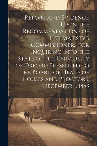 Cover image for Report and Evidence Upon the Recommendations of Her Majesty's Commissioners for Inquiring Into the State of the University of Oxford Presented to the Board of Heads of Houses and Proctors, December 1, 1853