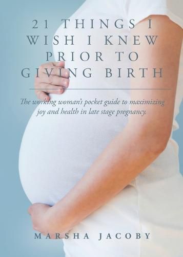 Cover image for 21 Things I Wish I Knew Prior to Giving Birth: The working woman's pocket guide to maximizing joy and health in late stage pregnancy.