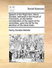 Cover image for Speech of the Right Hon. Henry Dundas, Delivered in the House of Commons, on the Farther Consideration of the Report of the Committee, Upon the Bill for the Abolition of the Slave-Trade.